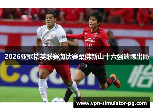 2026亚冠精英联赛淘汰赛柔佛新山十六强遗憾出局
