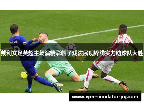 戴利女足英超主场演精彩帽子戏法展现锋线实力助球队大胜