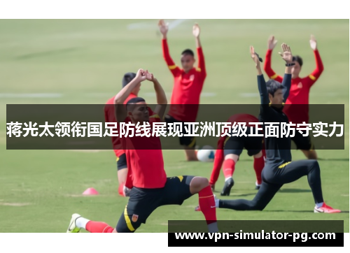 蒋光太领衔国足防线展现亚洲顶级正面防守实力 蒋光太领衔国足防线展现亚洲顶级正面防守实力